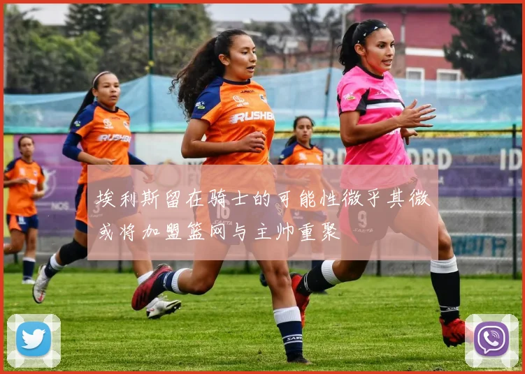 埃利斯留在骑士的可能性微乎其微或将加盟篮网与主帅重聚