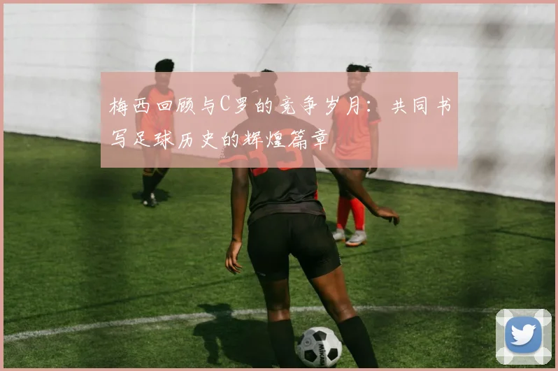 梅西回顾与C罗的竞争岁月：共同书写足球历史的辉煌篇章