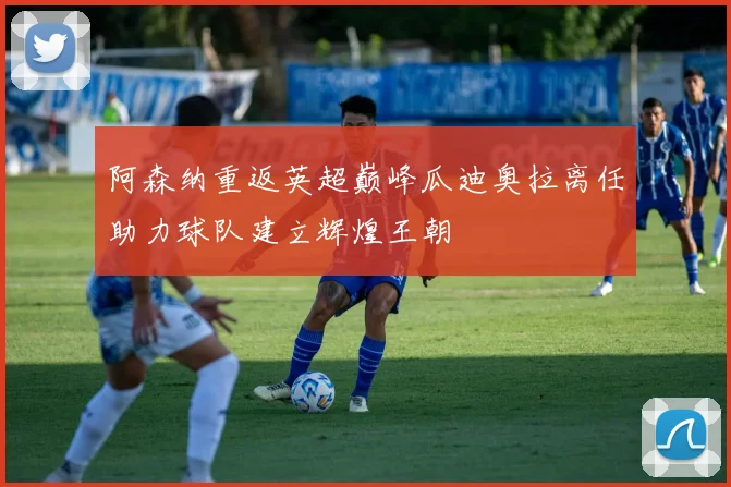 阿森纳重返英超巅峰瓜迪奥拉离任助力球队建立辉煌王朝