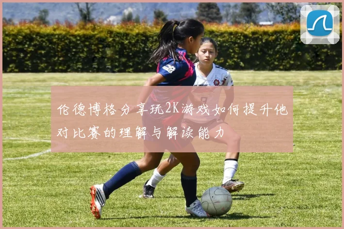 伦德博格分享玩2K游戏如何提升他对比赛的理解与解读能力