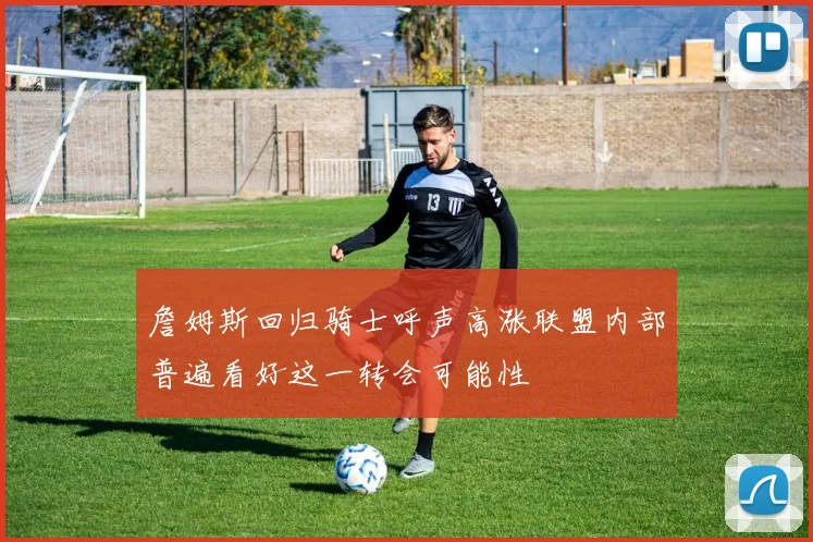 詹姆斯回归骑士呼声高涨联盟内部普遍看好这一转会可能性