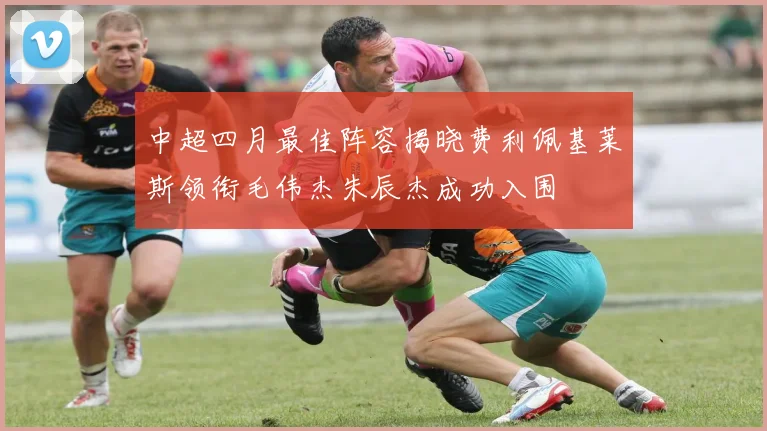 中超四月最佳阵容揭晓费利佩基莱斯领衔毛伟杰朱辰杰成功入围