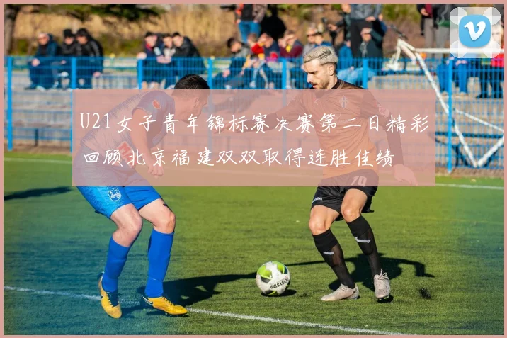 U21女子青年锦标赛决赛第二日精彩回顾北京福建双双取得连胜佳绩