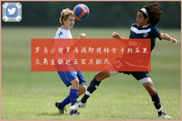罗马小将罗马诺即将转会卡利亚里交易金额达五百万欧元