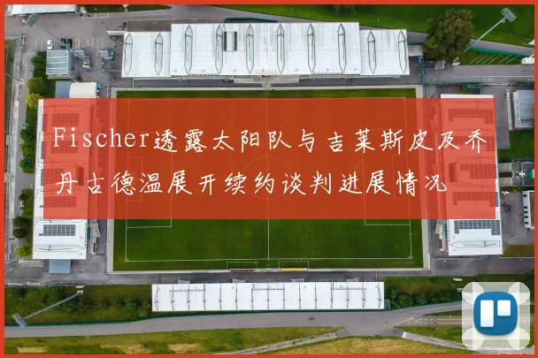 Fischer透露太阳队与吉莱斯皮及乔丹古德温展开续约谈判进展情况