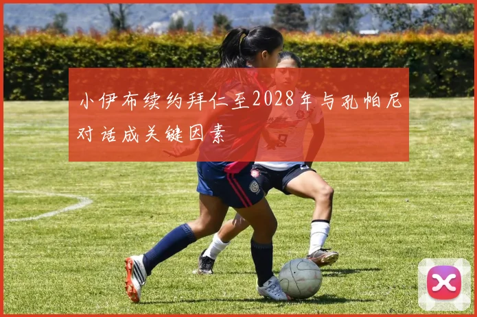 小伊布续约拜仁至2028年与孔帕尼对话成关键因素