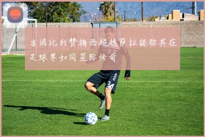 吉诺比利赞梅西超越萨拉赫称其在足球界如同星际传奇